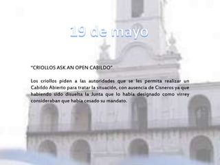 “CRIOLLOS ASK AN OPEN CABILDO”
Los criollos piden a las autoridades que se les permita realizar un
Cabildo Abierto para tratar la situación, con ausencia de Cisneros ya que
habiendo sido disuelta la Junta que lo había designado como virrey
consideraban que había cesado su mandato.
 