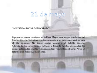 “INVITATION TO THE OPEN CABILDO”
Algunos vecinos se reunieron en la Plaza Mayor para apoyar la solicitud del
Cabildo Abierto. Se invita a través de esquelas a los principales vecinos para
el día siguiente. No todos podían concurrir al Cabildo Abierto.
Además de los comerciantes, militares e hijos de familias destacadas, los
únicos autorizados eran los vecinos casados y residentes en Buenos Aires. En
total no eran más de 250 personas.
 