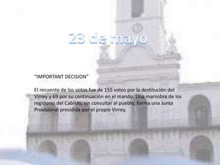 “IMPORTANT DECISION”
El recuento de los votos fue de 155 votos por la destitución del
Virrey y 69 por su continuación en el mando. Una maniobra de los
regidores del Cabildo, sin consultar al pueblo, forma una Junta
Provisional presidida por el propio Virrey.
 