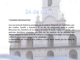 “CISNEROS RESIGNATION”
Jura una Junta de Gobierno presidida por el virrey e integrada por españoles y por
dos criollos: Castelli y Saavedra. Es un día de indignación para el pueblo.
Renuncian los miembros de la Junta y el virrey. El poder vuelve al Cabildo. Los
patriotas decidieron presentar una lista con los nombres de las personas que
debían integrar la nueva Junta de Gobierno y enviar a la brevedad una expedición
militar al interior para comunicar las novedades.
La destitución del Virrey se hizo pública a través de un bando por las calles de
Buenos Aires.
 