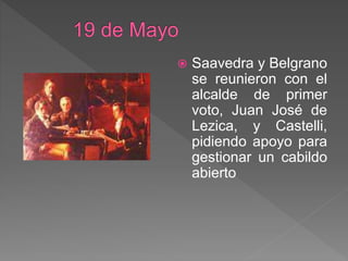  Saavedra y Belgrano
se reunieron con el
alcalde de primer
voto, Juan José de
Lezica, y Castelli,
pidiendo apoyo para
gestionar un cabildo
abierto
 
