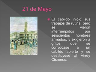  El cabildo inició sus
trabajos de rutina, pero
se vieron
interrumpidos por
seiscientos hombres
armados, y exigieron a
gritos que se
convocase a un
cabildo abierto y se
destituyese al virrey
Cisneros.
 