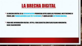 LA BRECHA DIGITAL
• LA BRECHA DIGITAL ES LA DIFERENCIACIÓN PRODUCIDA ENTRE AQUELLAS PERSONAS, INSTITUCIONES O
PAÍSES, QUE PUEDEN ACCEDER A LAS TIC Y A INTERNET, Y AQUELLAS QUE NO PUEDEN HACERLO.
• PARA MÁS INFORMACIÓN VISITAR: HTTPS://EDU.GLOGSTER.COM/GLOG/BLANK-HORIZONTAL-
GLOG/3AACOXCERV0
 