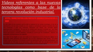 • HTTPS://WWW.YOUTUBE.COM/WATCH?V=VAAHNOGYN44&FEATURE=S
HARE
En este video se nos comenta cual ha sido el impacto de las nuevas tecnología, el uso de la
información y de las redes sociales etc. Se analiza si actualmente nuestra sociedad está ante
una revolución o ante una evolución, afirmando que somos una sociedad digital,
hiperconectada e inteligente. Tb nos da un consejo para afrontar el mundo que nos viene,
para ello necesitamos liderazgo, enfrontando el cambio y la transformación, y apoyándonos en
todo lo que ocurre a nuestro alrededor, teniendo en cuenta que los ciudadanos , clientes, los
empleados, los funcionarios son digitales.
Este video lo he elegido ya que nos habla de la importancia de la revolución digital en la
educación; estas personas nos comentan que es muy importante para formar un nuevo
mundo nuevo, sin pensar en el mundo actual. La universidad tiene un gran papel porque les
corresponde un liderazgo en la innovación, y por lo tanto debe dar ejemplo de las nuevas
tecnologías, de las transformaciones y de adaptación al nuevo mundo digital.
Videos referentes a las nuevas
tecnologías como base de la
tercera revolución industrial.
 