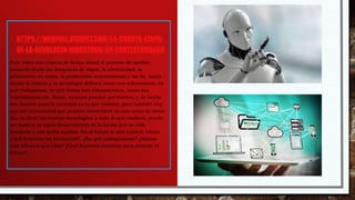 • HTTPS://WEBFULL.ATAVIST.COM/LA-CUARTA-ETAPA-
DE-LA-REVOLUCIN-INDUSTRIAL-EN-CONTEXTOHQGC0
Este video nos enseña de forma visual el proceso de cambio,
pasando desde las maquinas de vapor, la electricidad, la
producción en masa, la producción automatizada y las tic, hasta
donde la ciencia y la tecnología definen cómo nos informamos, en
qué trabajamos, de qué forma nos comunicamos, cómo nos
relacionamos etc. Estos avances pueden ser buenos, y de hecho
son buenos para la sociedad en la que vivimos, pero también hay
que ser conscientes que pueden convertirse en una arma de doble
filo, es decir las nuevas tecnologías, y todo lo que conlleva, puede
ser malo si se sigue desarrollando de la forma que se está
haciendo y con tanta rapidez. En el futuro si sólo existen robots
¿Qué haremos los humamos?, ¿En qué trabajaremos? ¿Somos
más eficaces que ellos? ¿Qué haremos nosotros para mejorar el
futuro?.
 