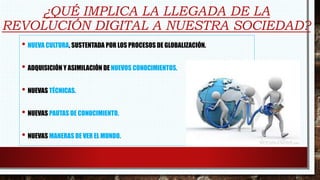 ¿QUÉ IMPLICA LA LLEGADA DE LA
REVOLUCIÓN DIGITAL A NUESTRA SOCIEDAD?
• NUEVA CULTURA, SUSTENTADA POR LOS PROCESOS DE GLOBALIZACIÓN.
• ADQUISICIÓN Y ASIMILACIÓN DE NUEVOS CONOCIMIENTOS.
• NUEVAS TÉCNICAS.
• NUEVAS PAUTAS DE CONOCIMIENTO.
• NUEVAS MANERAS DE VER EL MUNDO.
 