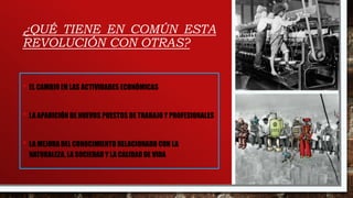 ¿QUÉ TIENE EN COMÚN ESTA
REVOLUCIÓN CON OTRAS?
• EL CAMBIO EN LAS ACTIVIDADES ECONÓMICAS
• LA APARICIÓN DE NUEVOS PUESTOS DE TRABAJO Y PROFESIONALES
• LA MEJORA DEL CONOCIMIENTO RELACIONADO CON LA
NATURALEZA, LA SOCIEDAD Y LA CALIDAD DE VIDA
 