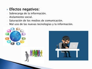  Efectos negativos:
- Sobrecarga de la información.
- Aislamiento social.
- Saturación de los medios de comunicación.
- Mal uso de las nuevas tecnologías y la información.
 
