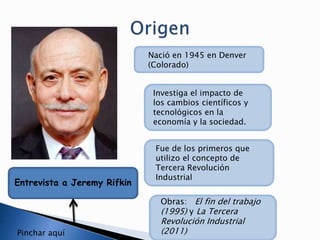 Entrevista a Jeremy Rifkin
Nació en 1945 en Denver
(Colorado)
Investiga el impacto de
los cambios científicos y
tecnológicos en la
economía y la sociedad.
Fue de los primeros que
utilizo el concepto de
Tercera Revolución
Industrial
Obras: El fin del trabajo
(1995) y La Tercera
Revolución Industrial
(2011)Pinchar aquí
 