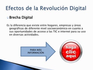  Brecha Digital
Es la diferencia que existe entre hogares, empresas y áreas
geográficas de diferente nivel socioeconómico en cuanto a
sus oportunidades de acceso a las TIC e internet para su uso
en diversas actividades.
PARA MÁS
INFORMACIÓN
 
