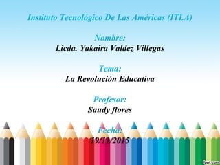 Instituto Tecnológico De Las Américas (ITLA)
Nombre:
Licda. Yakaira Valdez Villegas
Tema:
La Revolución Educativa
Profesor:
Saudy flores
Fecha:
19/11/2015
 