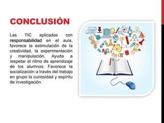 CONCLUSIÓN
Las TIC aplicadas con
responsabilidad en el aula,
favorece la estimulación de la
creatividad, la experimentación
y manipulación. Ayuda a
respetar el ritmo de aprendizaje
de los alumnos. Favorece la
socialización a través del trabajo
en grupo la curiosidad y espíritu
de investigación.
 