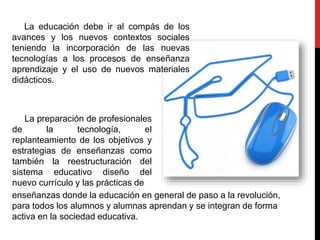 La educación debe ir al compás de los
avances y los nuevos contextos sociales
teniendo la incorporación de las nuevas
tecnologías a los procesos de enseñanza
aprendizaje y el uso de nuevos materiales
didácticos.
La preparación de profesionales
de la tecnología, el
replanteamiento de los objetivos y
estrategias de enseñanzas como
también la reestructuración del
sistema educativo diseño del
nuevo currículo y las prácticas de
enseñanzas donde la educación en general de paso a la revolución,
para todos los alumnos y alumnas aprendan y se integran de forma
activa en la sociedad educativa.
 