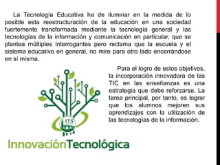 La Tecnología Educativa ha de iluminar en la medida de lo
posible esta reestructuración de la educación en una sociedad
fuertemente transformada mediante la tecnología general y las
tecnologías de la información y comunicación en particular, que se
plantea múltiples interrogantes pero reclama que la escuela y el
sistema educativo en general, no mire para otro lado encerrándose
en sí misma.
Para el logro de estos objetivos,
la incorporación innovadora de las
TIC en las enseñanzas es una
estrategia que debe reforzarse. La
tarea principal, por tanto, es lograr
que los alumnos mejoren sus
aprendizajes con la utilización de
las tecnologías de la información.
 