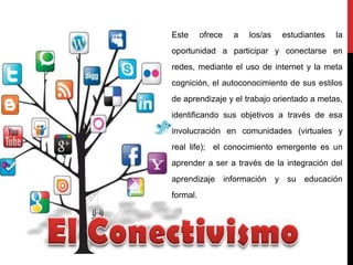 Este ofrece a los/as estudiantes la
oportunidad a participar y conectarse en
redes, mediante el uso de internet y la meta
cognición, el autoconocimiento de sus estilos
de aprendizaje y el trabajo orientado a metas,
identificando sus objetivos a través de esa
involucración en comunidades (virtuales y
real life); el conocimiento emergente es un
aprender a ser a través de la integración del
aprendizaje información y su educación
formal.
 