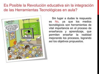 Es Posible la Revolución educativa sin la integración
de las Herramientas Tecnológicas en aula?
Sin lugar a dudas la respuesta
es No, ya que los medios
tecnológicos son herramientas de
vital importancia en el proceso de
enseñanza y aprendizaje, que
permiten enseñar la realidad
mejorando los procesos, logrando
así los objetivos propuestos.
 