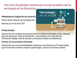 Hay tres (3) grandes razones por la cual se debe usar la
tecnología en la Educación.
Alfabetización Digital de los alumnos
Todos deben adquirir las competencias
básicas en el uso de la TIC
Productividad
Aprovechar las ventajas que proporcionan al realizar actividades como: preparar
apuntes ejercicios, buscar información, comunicarnos, (E-mail) difundir
información (blogs, web de centros y docentes) Gestión de bibliotecas.
Innovar en las practicas docentes
Aprovechar las nuevas posibilidades didácticas que ofrecen las TIC para lograr
que los alumnos realicen mejores aprendizajes y reducir el fracaso escolar.
 