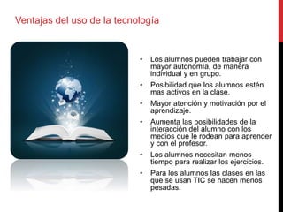 Ventajas del uso de la tecnología
• Los alumnos pueden trabajar con
mayor autonomía, de manera
individual y en grupo.
• Posibilidad que los alumnos estén
mas activos en la clase.
• Mayor atención y motivación por el
aprendizaje.
• Aumenta las posibilidades de la
interacción del alumno con los
medios que le rodean para aprender
y con el profesor.
• Los alumnos necesitan menos
tiempo para realizar los ejercicios.
• Para los alumnos las clases en las
que se usan TIC se hacen menos
pesadas.
 