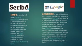 es un sitio web
para compartir
documentos que permite
a los usuarios publicar
archivos de diversos
formatos e incrustarlos
en una página web
utilizando su formato
iPaper. Scribd fue
fundada por Trip
Adler en 2006.Los
competidores más
notorios de Scribd
son Docstoc, WePapers e
Issuu.
es una aplicación en
línea gratuita ofrecida por la empresa
estadounidense Google como parte de
la suite de productividad de G Suite.
Es una herramienta para la creación
de páginas web. Esta aplicación
permite crear un sitio web o
una intranet de una forma tan
sencilla como editar un documento.
Con Google Sites los usuarios pueden
reunir en un único lugar y de una
forma rápida información variada,
incluidos videos, calendarios,
presentaciones, archivos adjuntos y
texto.
 