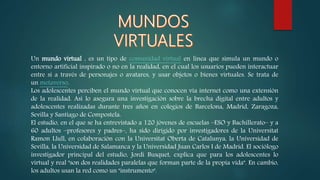 Un mundo virtual , es un tipo de comunidad virtual en línea que simula un mundo o
entorno artificial inspirado o no en la realidad, en el cual los usuarios pueden interactuar
entre sí a través de personajes o avatares, y usar objetos o bienes virtuales. Se trata de
un metaverso.
Los adolescentes perciben el mundo virtual que conocen vía internet como una extensión
de la realidad. Así lo asegura una investigación sobre la brecha digital entre adultos y
adolescentes realizadas durante tres años en colegios de Barcelona, Madrid, Zaragoza,
Sevilla y Santiago de Compostela.
El estudio, en el que se ha entrevistado a 120 jóvenes de escuelas –ESO y Bachillerato– y a
60 adultos –profesores y padres–, ha sido dirigido por investigadores de la Universitat
Ramon Llull, en colaboración con la Universitat Oberta de Catalunya, la Universidad de
Sevilla, la Universidad de Salamanca y la Universidad Juan Carlos I de Madrid. El sociólogo
investigador principal del estudio, Jordi Busquet, explica que para los adolescentes lo
virtual y real "son dos realidades paralelas que forman parte de la propia vida". En cambio,
los adultos usan la red como un "instrumento".
 
