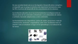 En una sociedad donde aún no se ha logrado el desarrollo pleno energético,
es imposible que se ponga en práctica esta importante herramienta como
las TIC al servicio del desarrollo de los conocimientos de los alumnos.
La revolución educativa sin el uso de herramientas tecnológicas sería un
fracaso junto de los contenidos actitudinales y procedimentales de valores
y actitudes, haciendo adaptaciones a estos contenidos.
Las herramientas son: diapositivas, casetes de audios, proyectores, redes de
comunicación, memorias, computadoras, entre otros, facilitando tanto al
maestro como al estudiante el logro en los aprendizajes y la realización de
las tareas.
 