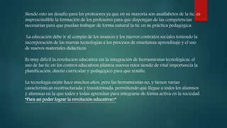 Siendo esto un desafío para los profesores ya que en su mayoría son analfabetos de la tic, es
imprescindible la formación de los profesores para que dispongan de las competencias
necesarias para que puedan trabajar de forma natural la tic en su práctica pedagógica.
La educación debe ir al compás de los avances y los nuevos contextos sociales teniendo la
incorporación de las nuevas tecnologías a los procesos de enseñanza aprendizaje y el uso
de nuevos materiales didácticos.
Es muy difícil la revolución educativa sin la integración de herramientas tecnológicas, el
uso de las tic en los centros educativos plantea nuevos retos siendo de vital importancia la
planificación, diseño curricular y pedagógico para que resulte.
La tecnología existe hace muchos años, pero las herramientas no, y tienen varias
características reestructurada y transformada, permitiendo que llegue a todos los alumnos
y alumnas en la que todos y todas aprendan para integrarse de forma activa en la sociedad.
“Para así poder lograr la revolución educativa!!”
 