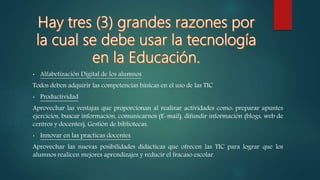 • Alfabetización Digital de los alumnos
Todos deben adquirir las competencias básicas en el uso de las TIC
• Productividad
Aprovechar las ventajas que proporcionan al realizar actividades como: preparar apuntes
ejercicios, buscar información, comunicarnos (E-mail), difundir información (blogs, web de
centros y docentes), Gestión de bibliotecas.
• Innovar en las practicas docentes
Aprovechar las nuevas posibilidades didácticas que ofrecen las TIC para lograr que los
alumnos realicen mejores aprendizajes y reducir el fracaso escolar.
 