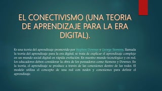 Es una teoría del aprendizaje promovido por Stephen Downes y George Siemens, llamada
la teoría del aprendizaje para la era digital, se trata de explicar el aprendizaje complejo
en un mundo social digital en rápida evolución. En nuestro mundo tecnológico y en red,
los educadores deben considerar la obra de los pensadores como Siemens y Downes. En
la teoría, el aprendizaje se produce a través de las conexiones dentro de las redes. El
modelo utiliza el concepto de una red con nodos y conexiones para definir el
aprendizaje.
 