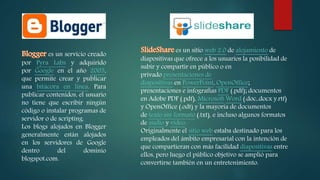 es un servicio creado
por Pyra Labs y adquirido
por Google en el año 2003,
que permite crear y publicar
una bitácora en línea. Para
publicar contenidos, el usuario
no tiene que escribir ningún
código o instalar programas de
servidor o de scripting.
Los blogs alojados en Blogger
generalmente están alojados
en los servidores de Google
dentro del dominio
blogspot.com.
es un sitio web 2.0 de alojamiento de
diapositivas que ofrece a los usuarios la posibilidad de
subir y compartir en público o en
privado presentaciones de
diapositivas en PowerPoint, OpenOffice;
presentaciones e infografías PDF (.pdf); documentos
en Adobe PDF (.pdf), Microsoft Word (.doc,.docx y.rtf)
y OpenOffice (.odt) y la mayoría de documentos
de texto sin formato (.txt), e incluso algunos formatos
de audio y video.
Originalmente el sitio web estaba destinado para los
empleados del ámbito empresarial con la intención de
que compartieran con más facilidad diapositivas entre
ellos, pero luego el público objetivo se amplió para
convertirse también en un entretenimiento.
 