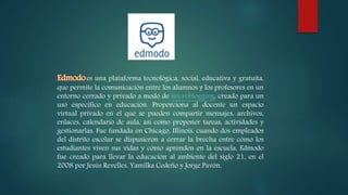 es una plataforma tecnológica, social, educativa y gratuita,
que permite la comunicación entre los alumnos y los profesores en un
entorno cerrado y privado a modo de microblogging, creado para un
uso específico en educación. Proporciona al docente un espacio
virtual privado en el que se pueden compartir mensajes, archivos,
enlaces, calendario de aula, así como proponer tareas, actividades y
gestionarlas. Fue fundada en Chicago, Illinois, cuando dos empleados
del distrito escolar se dispusieron a cerrar la brecha entre cómo los
estudiantes viven sus vidas y cómo aprenden en la escuela, Edmodo
fue creado para llevar la educación al ambiente del siglo 21, en el
2008 por Jesús Revelles, Yamilka Cedeño y Jorge Pavón.
 