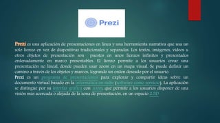 es una aplicación de presentaciones en línea y una herramienta narrativa que usa un
solo lienzo en vez de diapositivas tradicionales y separadas. Los textos, imágenes, videos u
otros objetos de presentación son puestos en unos lienzos infinitos y presentados
ordenadamente en marco presentables. El lienzo permite a los usuarios crear una
presentación no lineal, donde pueden usar zoom en un mapa visual. Se puede definir un
camino a través de los objetos y marcos, logrando un orden deseado por el usuario.
Prezi es un programa de presentaciones para explorar y compartir ideas sobre un
documento virtual basado en la informática en nube (software como servicio). La aplicación
se distingue por su interfaz gráfica con zoom, que permite a los usuarios disponer de una
visión más acercada o alejada de la zona de presentación, en un espacio 2.5D
 