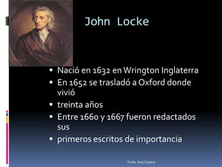 John Locke
 Nació en 1632 enWrington Inglaterra
 En 1652 se trasladó a Oxford donde
vivió
 treinta años
 Entre 1660 y 1667 fueron redactados
sus
 primeros escritos de importancia
Profa. Ana Codina
 