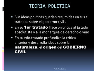 TEORIA POLITICA
 Sus ideas políticas quedan resumidas en sus 2
tratados sobre el gobierno civil .
 En su 1er tratado hace un critica al Estado
absolutista y a la monarquia de derecho divino
 En su 2do.tratado profundiza la critica
anterior y desarrolla ideas sobre la
naturaleza, el origen del GOBIERNO
CIVIL
Profa. Ana Codina
 