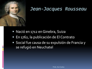 Jean-Jacques Rousseau
 Nació en 1712 en Ginebra, Suiza
 En 1762, la publicación de El Contrato
 Social fue causa de su expulsión de Francia y
se refugió en Neuchatel
Profa. Ana Codina
 