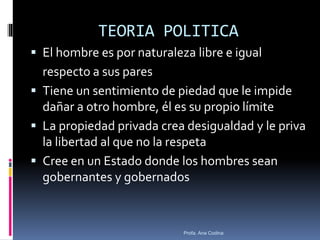 TEORIA POLITICA
 El hombre es por naturaleza libre e igual
respecto a sus pares
 Tiene un sentimiento de piedad que le impide
dañar a otro hombre, él es su propio límite
 La propiedad privada crea desigualdad y le priva
la libertad al que no la respeta
 Cree en un Estado donde los hombres sean
gobernantes y gobernados
Profa. Ana Codina
 