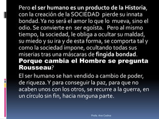 Pero el ser humano es un producto de la Historia,
con la creación de la SOCIEDAD pierde su innata
bondad.Ya no será el amor lo que lo mueva, sino el
odio. Se convierte en ser egoísta. Pero al mismo
tiempo, la sociedad, le obliga a ocultar su maldad,
su miedo y su ira y de esta forma, se comporta tal y
como la sociedad impone, ocultando todas sus
miserias tras una máscaras de fingida bondad.
Porque cambia el Hombre se pregunta
Rousseau?
El ser humano se han vendido a cambio de poder,
de riqueza.Y para conseguir la paz, para que no
acaben unos con los otros, se recurre a la guerra, en
un círculo sin fin, hacia ninguna parte.
Profa. Ana Codina
 