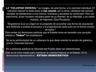 ?
No es la arbitrariedad de un soberano la que debe orientar la acción de gobierno,
sino la “Voluntad General”.
En cuestiones políticas la Voluntad del Pueblo debe ser determinante.
Profa. Ana Codina
LA “VOLUNTAD GENERAL” se impone, de esta forma, a la voluntad individual. El
individuo natural ha dado paso al ser social, por lo tanto, obedecer las normas
sociales es obedecerse a uno mismo. Individuo y sociedad se confunden. Pero de
esta forma, el ser humano recupera parte de su libertad, de su felicidad, y en cierta
manera, se regenera. Dice Rousseau
“El gobierno tuvo su origen en el propósito de encontrar una forma de asociación
que defienda y proteja la persona y la propiedad de cada cual con la fuerza común
de todos.”
Para todas las decisiones políticas que el Estado tome se necesita una consulta
directa a “Todos” los ciudadanos.
Éste es el único medio para mantener la Libertad Natural en el Estado. Es la
“democracia representativa”. ESTADO DEMOCRÁTICO
 