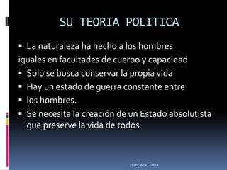SU TEORIA POLITICA
 La naturaleza ha hecho a los hombres
iguales en facultades de cuerpo y capacidad
 Solo se busca conservar la propia vida
 Hay un estado de guerra constante entre
 los hombres.
 Se necesita la creación de un Estado absolutista
que preserve la vida de todos
Profa. Ana Codina
 