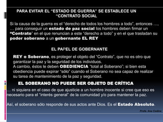 Si la causa de la guerra es el “derecho de todos los hombres a todo”, entonces …,
… para conseguir un estado de paz social los hombres deben firmar un
“Contrato” en el que renuncian a este “derecho a todo” y en el que trasladan su
poder soberano a un gobernante EL REY
PARA EVITAR EL “ESTADO DE GUERRA” SE ESTABLECE UN
“CONTRATO SOCIAL
EL PAPEL DE GOBERNANTE
REY o Soberano, es proteger el objeto del “Contrato”, que no es otro que
garantizar la paz y la seguridad de los individuos.
A cambio, éstos le deben OBEDIENCIA “total al Soberano”; si bien esta
obediencia puede expirar “sólo” cuando el Soberano no sea capaz de realizar
su tarea de mantenimiento de la paz y seguridad.
EL SOBERANO NO PUEDE SER OBJETO DE CRÍTICA
… ni siquiera en el caso de que ajusticie a un hombre inocente si cree que eso es
necesario para el “interés general” de la comunidad y/o para mantener la paz.
Así, el soberano sólo responde de sus actos ante Dios. Es el Estado Absoluto.
Profa. Ana Codina
 