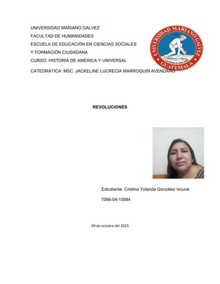 UNIVERSIDAD MARIANO GALVEZ
FACULTAD DE HUMANIDADES
ESCUELA DE EDUCACIÓN EN CIENCIAS SOCIALES
Y FORMACIÓN CIUDADANA
CURSO: HISTORIA DE AMÉRICA Y UNIVERSAL
CATEDRÁTICA: MSC. JACKELINE LUCRECIA MARROQUIN AVENDAÑO
REVOLUCIONES
Estudiante: Cristina Yolanda González Ixcuná
7066-04-10984
09 de octubre del 2023
 