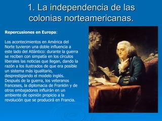 1. La independencia de las colonias norteamericanas. Repercusiones en Europa : Los acontecimientos en América del Norte tuvieron una doble influencia a este lado del Atlántico: durante la guerra se reciben con simpatía en los círculos liberales las noticias que llegan, dando la razón a los ilustrados de que era posible un sistema más igualitario, desprestigiando el modelo inglés. Después de la guerra, los veteranos franceses, la diplomacia de Franklin y de otros embajadores influirán en un ambiente de opinión propicio a la revolución que se producirá en Francia. 