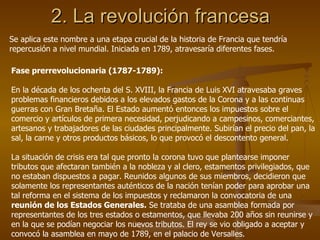 2. La revolución francesa Se aplica este nombre a una etapa crucial de la historia de Francia que tendría repercusión a nivel mundial. Iniciada en 1789, atravesaría diferentes fases. Fase prerrevolucionaria (1787-1789): En la década de los ochenta del S. XVIII, la Francia de Luis XVI atravesaba graves problemas financieros debidos a los elevados gastos de la Corona y a las continuas guerras con Gran Bretaña. El Estado aumentó entonces los impuestos sobre el comercio y artículos de primera necesidad, perjudicando a campesinos, comerciantes, artesanos y trabajadores de las ciudades principalmente. Subirían el precio del pan, la sal, la carne y otros productos básicos, lo que provocó el descontento general. La situación de crisis era tal que pronto la corona tuvo que plantearse imponer tributos que afectaran también a la nobleza y al clero, estamentos privilegiados, que no estaban dispuestos a pagar. Reunidos algunos de sus miembros, decidieron que solamente los representantes auténticos de la nación tenían poder para aprobar una tal reforma en el sistema de los impuestos y reclamaron la convocatoria de una  reunión de los Estados Generales.  Se trataba de una asamblea formada por representantes de los tres estados o estamentos, que llevaba 200 años sin reunirse y en la que se podían negociar los nuevos tributos. El rey se vio obligado a aceptar y convocó la asamblea en mayo de 1789, en el palacio de Versalles. 