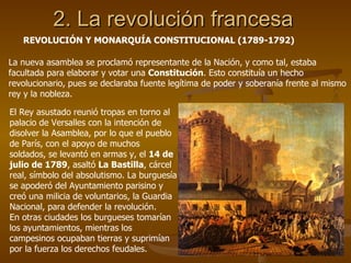 2. La revolución francesa REVOLUCIÓN Y MONARQUÍA CONSTITUCIONAL (1789-1792) La nueva asamblea se proclamó representante de la Nación, y como tal, estaba facultada para elaborar y votar una  Constitución . Esto constituía un hecho revolucionario, pues se declaraba fuente legítima de poder y soberanía frente al mismo rey y la nobleza. El Rey asustado reunió tropas en torno al palacio de Versalles con la intención de disolver la Asamblea, por lo que el pueblo de París, con el apoyo de muchos soldados, se levantó en armas y, el  14 de julio de 1789 , asaltó  La Bastilla , cárcel real, símbolo del absolutismo. La burguesía se apoderó del Ayuntamiento parisino y creó una milicia de voluntarios, la Guardia Nacional, para defender la revolución. En otras ciudades los burgueses tomarían los ayuntamientos, mientras los campesinos ocupaban tierras y suprimían por la fuerza los derechos feudales. 