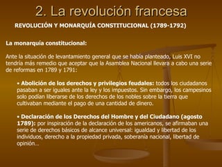 2. La revolución francesa La monarquía constitucional: Ante la situación de levantamiento general que se había planteado, Luis XVI no tendría más remedio que aceptar que la Asamblea Nacional llevara a cabo una serie de reformas en 1789 y 1791: Abolición de los derechos y privilegios feudales:  todos los ciudadanos pasaban a ser iguales ante la ley y los impuestos. Sin embargo, los campesinos solo podían liberarse de los derechos de los nobles sobre la tierra que cultivaban mediante el pago de una cantidad de dinero. Declaración de los Derechos del Hombre y del Ciudadano (agosto 1789):  por inspiración de la declaración de los americanos, se afirmaban una serie de derechos básicos de alcance universal: igualdad y libertad de los individuos, derecho a la propiedad privada, soberanía nacional, libertad de opinión… REVOLUCIÓN Y MONARQUÍA CONSTITUCIONAL (1789-1792) 