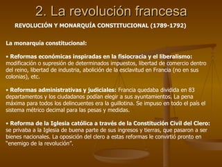 2. La revolución francesa La monarquía constitucional: Reformas económicas inspiradas en la fisiocracia y el liberalismo:  modificación o supresión de determinados impuestos, libertad de comercio dentro del reino, libertad de industria, abolición de la esclavitud en Francia (no en sus colonias), etc. Reformas administrativas y judiciales:  Francia quedaba dividida en 83 departamentos y los ciudadanos podían elegir a sus ayuntamientos. La pena máxima para todos los delincuentes era la guillotina. Se impuso en todo el país el sistema métrico decimal para las pesas y medidas. Reforma de la Iglesia católica a través de la Constitución Civil del Clero:  se privaba a la Iglesia de buena parte de sus ingresos y tierras, que pasaron a ser bienes nacionales. La oposición del clero a estas reformas le convirtió pronto en “enemigo de la revolución”.  REVOLUCIÓN Y MONARQUÍA CONSTITUCIONAL (1789-1792) 