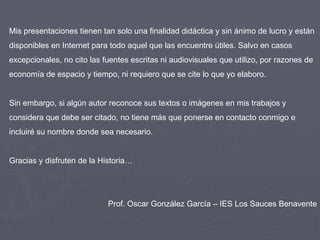 Mis presentaciones tienen tan solo una finalidad didáctica y sin ánimo de lucro y están disponibles en Internet para todo aquel que las encuentre útiles. Salvo en casos excepcionales, no cito las fuentes escritas ni audiovisuales que utilizo, por razones de economía de espacio y tiempo, ni requiero que se cite lo que yo elaboro. Sin embargo, si algún autor reconoce sus textos o imágenes en mis trabajos y considera que debe ser citado, no tiene más que ponerse en contacto conmigo e incluiré su nombre donde sea necesario. Gracias y disfruten de la Historia… Prof. Oscar González García – IES Los Sauces Benavente 