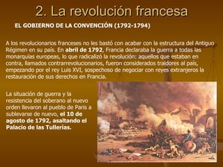 2. La revolución francesa A los revolucionarios franceses no les bastó con acabar con la estructura del Antiguo Régimen en su país. En  abril de 1792 , Francia declaraba la guerra a todas las monarquías europeas, lo que radicalizó la revolución: aquellos que estaban en contra, llamados contrarrevolucionarios, fueron considerados traidores al país, empezando por el rey Luis XVI, sospechoso de negociar con reyes extranjeros la restauración de sus derechos en Francia. EL GOBIERNO DE LA CONVENCIÓN (1792-1794) La situación de guerra y la resistencia del soberano al nuevo orden llevaron al pueblo de Paris a sublevarse de nuevo,  el 10 de agosto de 1792, asaltando el Palacio de las Tullerías. 