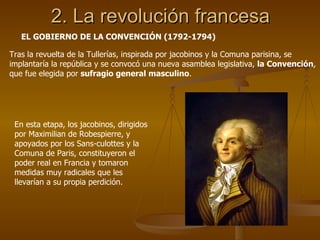 2. La revolución francesa EL GOBIERNO DE LA CONVENCIÓN (1792-1794) Tras la revuelta de la Tullerías, inspirada por jacobinos y la Comuna parisina, se implantaría la república y se convocó una nueva asamblea legislativa,  la Convención , que fue elegida por  sufragio general masculino . En esta etapa, los jacobinos, dirigidos por Maximilian de Robespierre, y apoyados por los Sans-culottes y la Comuna de Paris, constituyeron el poder real en Francia y tomaron medidas muy radicales que les llevarían a su propia perdición. 