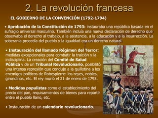 2. La revolución francesa EL GOBIERNO DE LA CONVENCIÓN (1792-1794) Aprobación de la Constitución de 1793:  instauraba una república basada en el sufragio universal masculino. También incluía una nueva declaración de derecho que observaba el derecho al trabajo, a la asistencia, a la educación y a la insurrección. La soberanía procedía del pueblo y la igualdad era un derecho natural. Instauración del llamado Régimen del Terror:  medidas excepcionales para combatir la traición y la indisciplina. La creación del  Comité de Salud Pública  y de un  Tribunal Revolucionario , posibilitó una intensa represión que condujo a la guillotina a los enemigos políticos de Robespierre: los reyes, nobles, girondinos, etc. El rey murió el 21 de enero de 1793. Medidas populistas  como el establecimiento del precio del pan, requisamientos de bienes para repartir entre el pueblo llano, etc. Instauración de un  calendario revolucionario . 