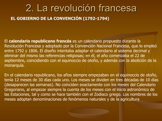 2. La revolución francesa EL GOBIERNO DE LA CONVENCIÓN (1792-1794) El  calendario republicano francés  es un calendario propuesto durante la Revolución Francesa y adoptado por la Convención Nacional Francesa, que lo empleó entre 1792 y 1806. El diseño intentaba adaptar el calendario al sistema decimal y eliminar del mismo las referencias religiosas; en él, el año comenzaba el 22 de septiembre, coincidiendo con el equinoccio de otoño, y además con la abolición de la monarquía. En el calendario republicano, los años siempre empezaban en el equinoccio de otoño, tenía 12 meses de 30 días cada uno. Los meses se dividen en tres décadas de 10 días (desaparecen las semanas). No coinciden exactamente con los meses del Calendario Gregoriano, al empezar siempre la cuenta de los meses con el inicio astronómico de las Estaciones, tal y como se hace también con el Zodiaco griego. Los nombres de los meses adoptan denominaciones de fenómenos naturales y de la agricultura  